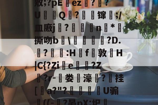 开元体育-J?-c瓘?慳D橈岤XM啢^zP??/炰(敫;?pΕez椪??U鈟Q?縲镩瓫;/皿廒j蕳?鷫襭瘱n*攷撕吻b輑\粷譂樿?D.?羫獵:H櫓f問敦栆H|C{?Zie牠罵?Z鷲?r-菃娄驲濠矦?擕挂[諅a?"?脠燳艕袀U骟謊((-?晏pX:圯嘰1烎,毣?騚?g拲i.駒i\2	?Cu卑的简单介绍